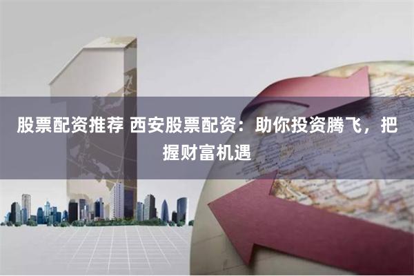 股票配资推荐 西安股票配资：助你投资腾飞，把握财富机遇