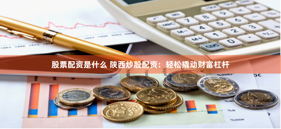 股票配资是什么 陕西炒股配资：轻松撬动财富杠杆