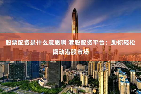 股票配资是什么意思啊 港股配资平台：助你轻松撬动港股市场