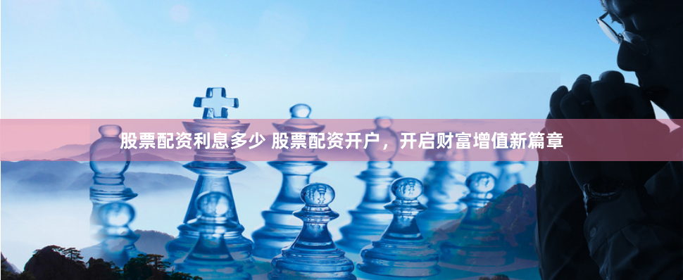 股票配资利息多少 股票配资开户，开启财富增值新篇章