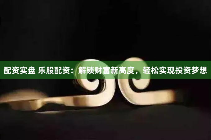 配资实盘 乐股配资：解锁财富新高度，轻松实现投资梦想