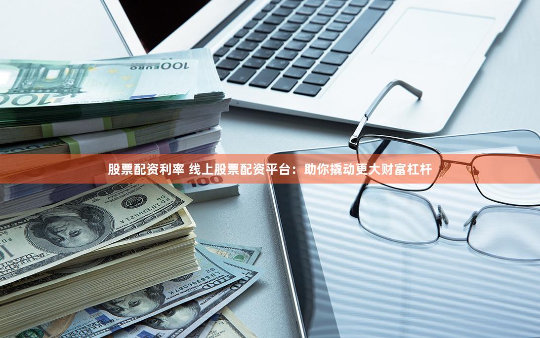 股票配资利率 线上股票配资平台：助你撬动更大财富杠杆