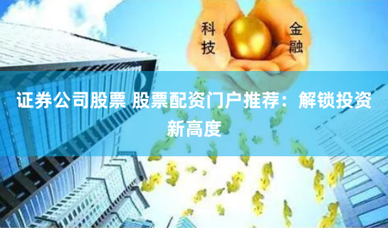 证券公司股票 股票配资门户推荐：解锁投资新高度