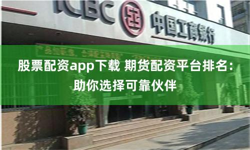 股票配资app下载 期货配资平台排名：助你选择可靠伙伴