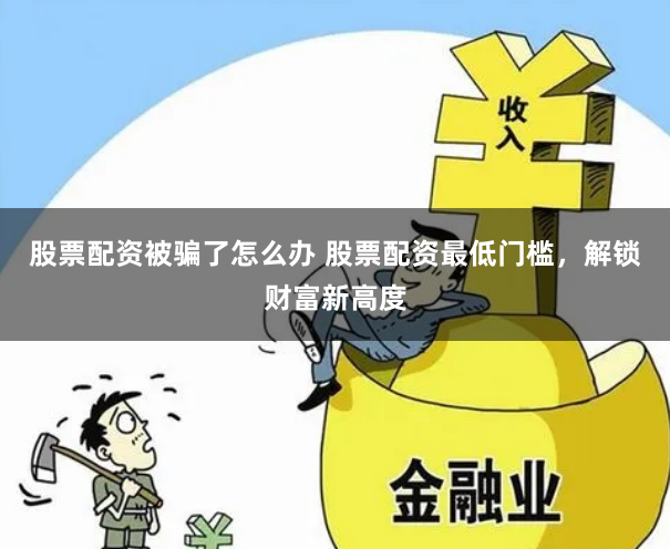 股票配资被骗了怎么办 股票配资最低门槛，解锁财富新高度