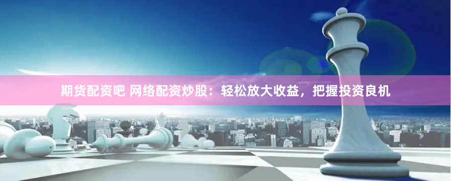 期货配资吧 网络配资炒股：轻松放大收益，把握投资良机