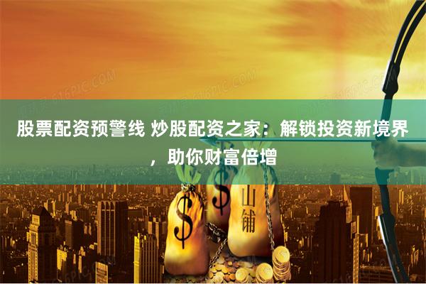 股票配资预警线 炒股配资之家:解锁投资新境界,助你财富倍增