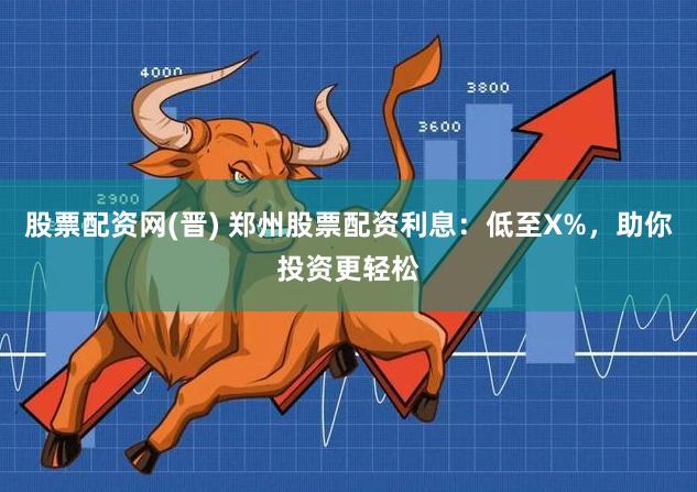 股票配资网(晋) 郑州股票配资利息：低至X%，助你投资更轻松