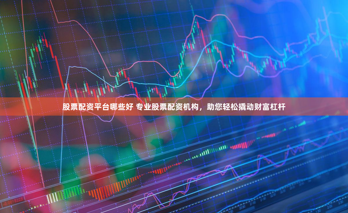 股票配资平台哪些好 专业股票配资机构，助您轻松撬动财富杠杆