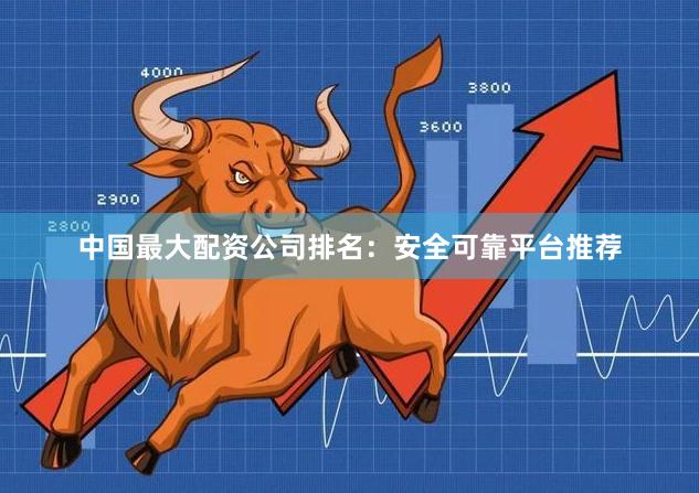 中国最大配资公司排名：安全可靠平台推荐