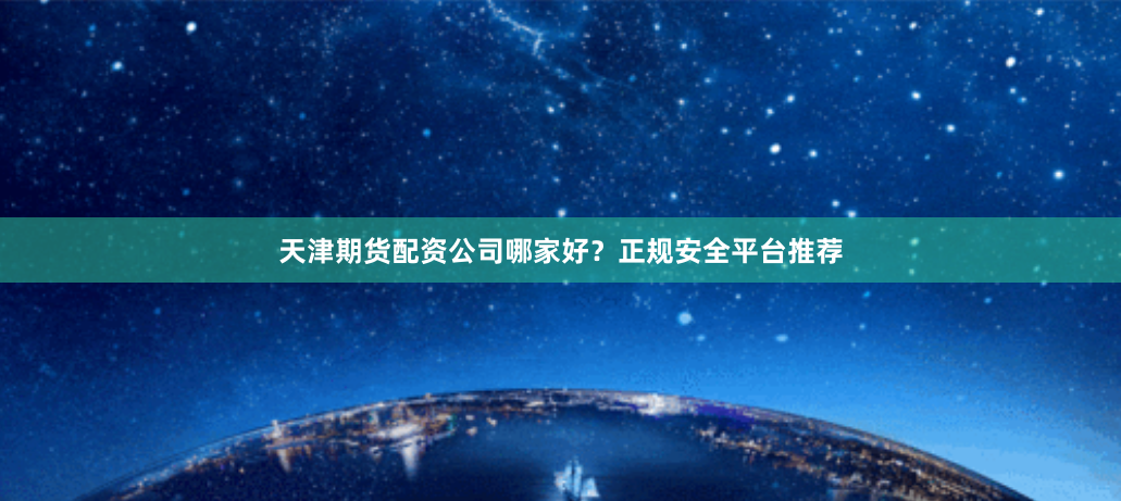 天津期货配资公司哪家好？正规安全平台推荐